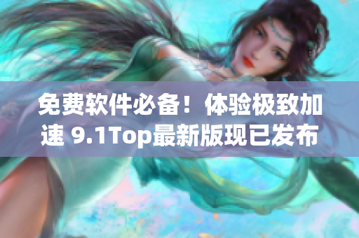 免费软件必备！体验极致加速 9.1Top最新版现已发布！