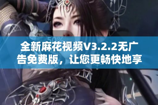 全新麻花视频V3.2.2无广告免费版，让您更畅快地享受视频观看！