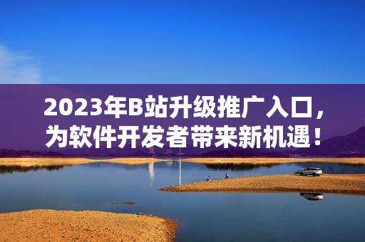 2023年B站升级推广入口，为软件开发者带来新机遇！