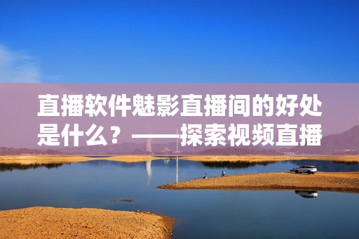 直播软件魅影直播间的好处是什么？——探索视频直播在软件行业中的优势