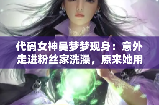 代码女神吴梦梦现身：意外走进粉丝家洗澡，原来她用的是这个APP！