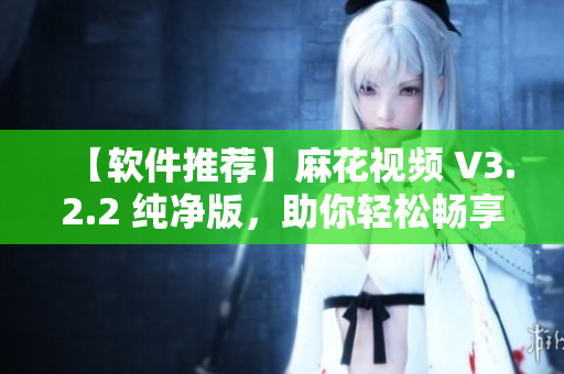 【软件推荐】麻花视频 V3.2.2 纯净版，助你轻松畅享高清影视！