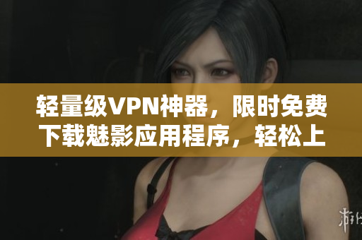 轻量级VPN神器，限时免费下载魅影应用程序，轻松上网无压力