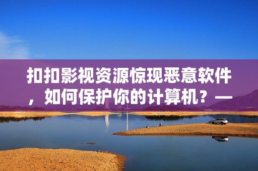 扣扣影视资源惊现恶意软件，如何保护你的计算机？——一位编辑的建议