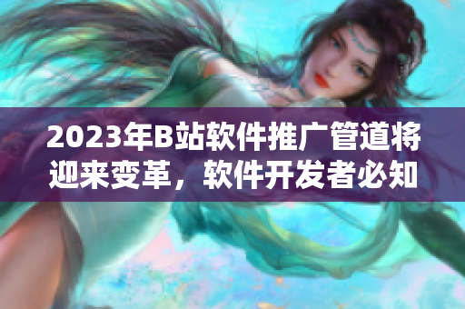 2023年B站软件推广管道将迎来变革，软件开发者必知！