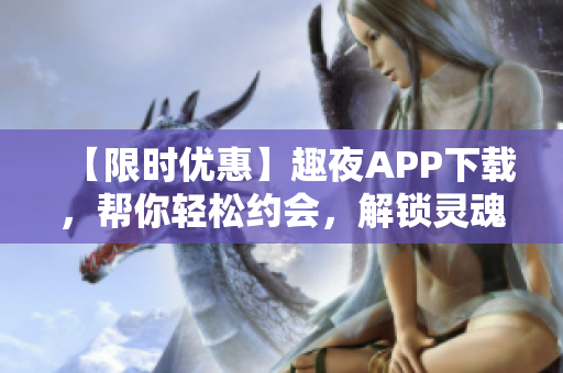 【限时优惠】趣夜APP下载，帮你轻松约会，解锁灵魂与身体的双重快感！