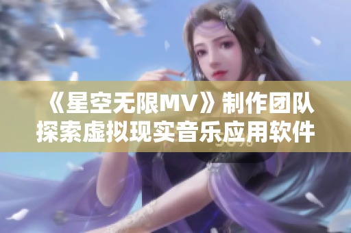 《星空无限MV》制作团队探索虚拟现实音乐应用软件的开发新篇章