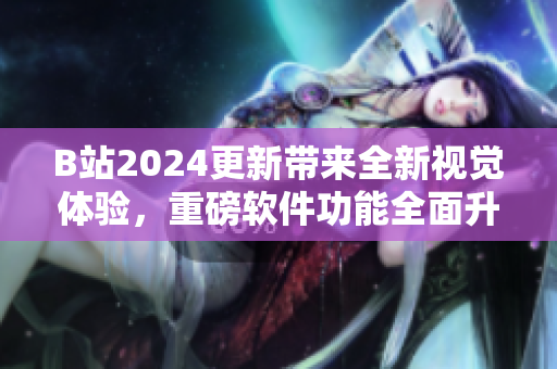 B站2024更新带来全新视觉体验，重磅软件功能全面升级