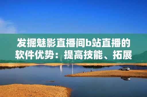 发掘魅影直播间b站直播的软件优势：提高技能、拓展视野与交流互动