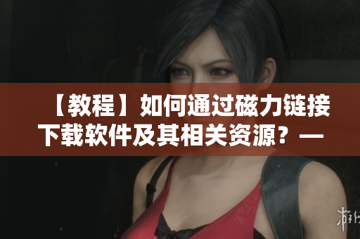 【教程】如何通过磁力链接下载软件及其相关资源？——详解软件资源下载技巧