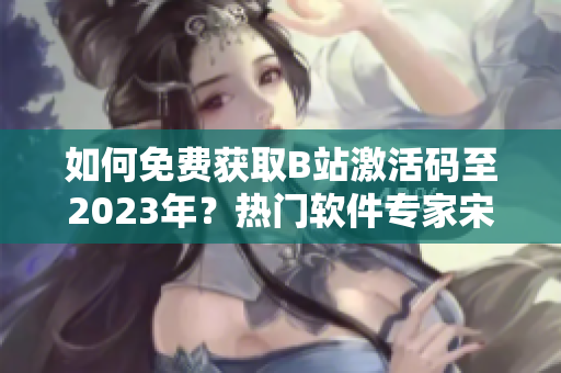 如何免费获取B站激活码至2023年？热门软件专家宋茜教你一招！