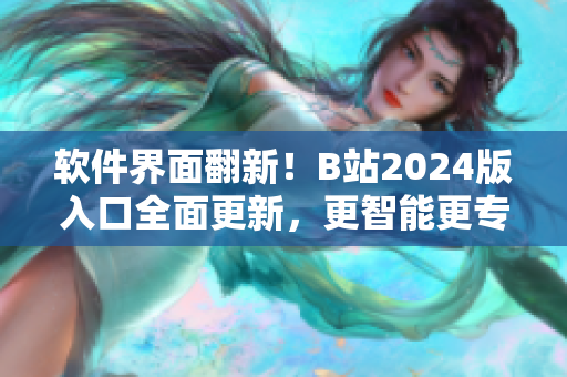 软件界面翻新！B站2024版入口全面更新，更智能更专业