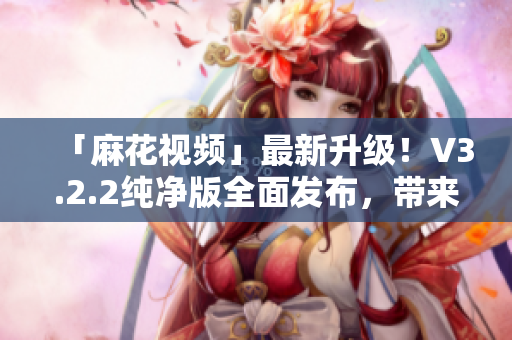 「麻花视频」最新升级！V3.2.2纯净版全面发布，带来全新软件体验！