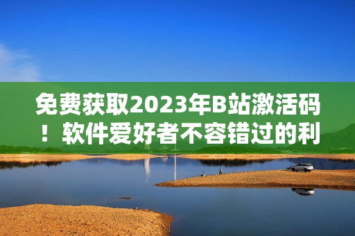 免费获取2023年B站激活码！软件爱好者不容错过的利器！