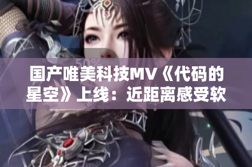 国产唯美科技MV《代码的星空》上线：近距离感受软件的浪漫和无限可能！