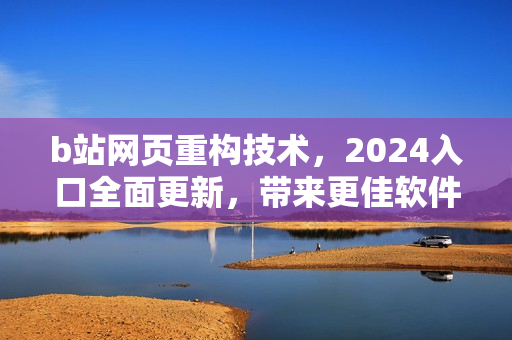 b站网页重构技术，2024入口全面更新，带来更佳软件体验！