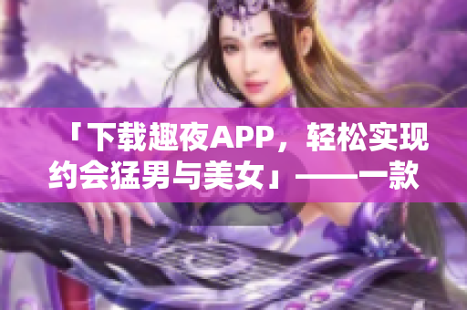 「下载趣夜APP，轻松实现约会猛男与美女」——一款软件评测