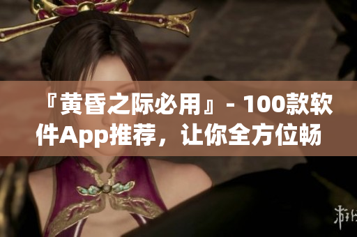 『黄昏之际必用』- 100款软件App推荐，让你全方位畅享数码世界！