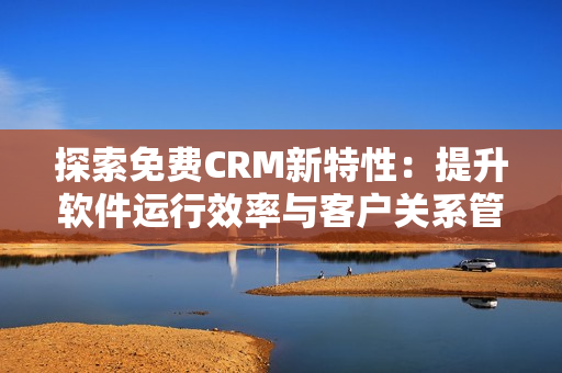 探索免费CRM新特性：提升软件运行效率与客户关系管理