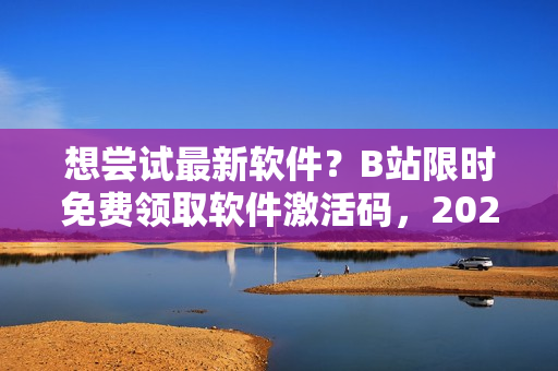 想尝试最新软件？B站限时免费领取软件激活码，2023年仍有效！