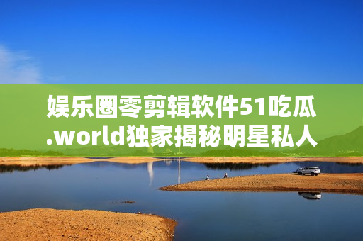 娱乐圈零剪辑软件51吃瓜.world独家揭秘明星私人生活