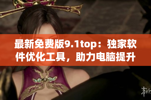 最新免费版9.1top：独家软件优化工具，助力电脑提升性能！