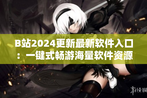 B站2024更新最新软件入口：一键式畅游海量软件资源！