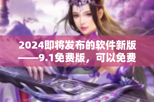 2024即将发布的软件新版——9.1免费版，可以免费体验!