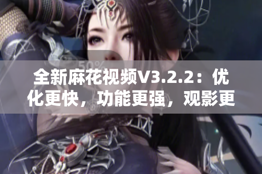 全新麻花视频V3.2.2：优化更快，功能更强，观影更舒适