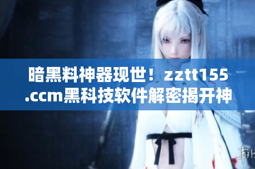 暗黑料神器现世！zztt155.ccm黑科技软件解密揭开神秘面纱