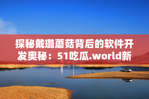 探秘戴璐蘑菇背后的软件开发奥秘：51吃瓜.world新幕后