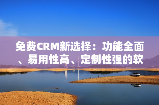 免费CRM新选择：功能全面、易用性高、定制性强的软件平台