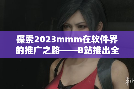 探索2023mmm在软件界的推广之路——B站推出全新入口！