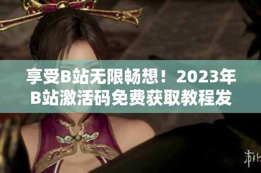 享受B站无限畅想！2023年B站激活码免费获取教程发布！