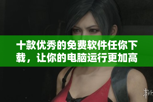 十款优秀的免费软件任你下载，让你的电脑运行更加高效有序！