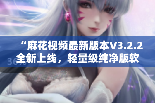 “麻花视频最新版本V3.2.2全新上线，轻量级纯净版软件值得体验！”