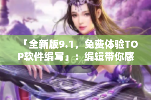 「全新版9.1，免费体验TOP软件编写」：编辑带你感受升级后的极致体验