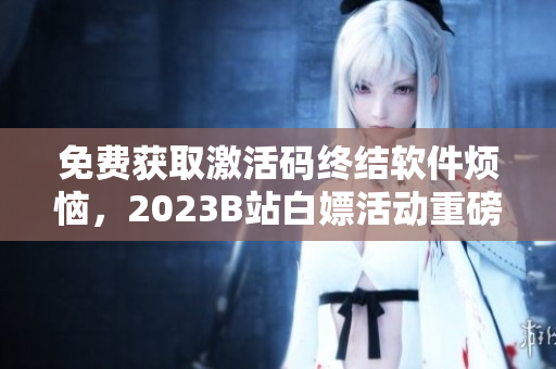 免费获取激活码终结软件烦恼，2023B站白嫖活动重磅来袭