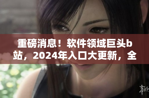 重磅消息！软件领域巨头b站，2024年入口大更新，全新功能即将上线！